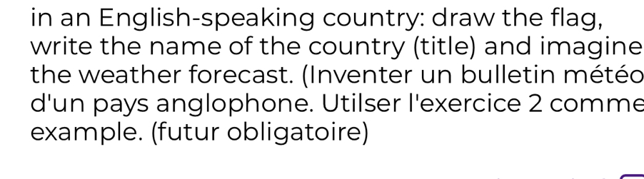 in an English-speaking country: draw the flag, 
write the name of the country (title) and imagine 
the weather forecast. (Inventer un bulletin météo 
d'un pays anglophone. Utilser l'exercice 2 comme 
example. (futur obligatoire)