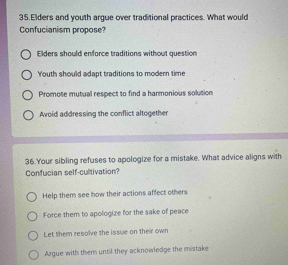 Elders and youth argue over traditional practices. What would
Confucianism propose?
Elders should enforce traditions without question
Youth should adapt traditions to modern time
Promote mutual respect to find a harmonious solution
Avoid addressing the conflict altogether
36.Your sibling refuses to apologize for a mistake. What advice aligns with
Confucian self-cultivation?
Help them see how their actions affect others
Force them to apologize for the sake of peace
Let them resolve the issue on their own
Argue with them until they acknowledge the mistake