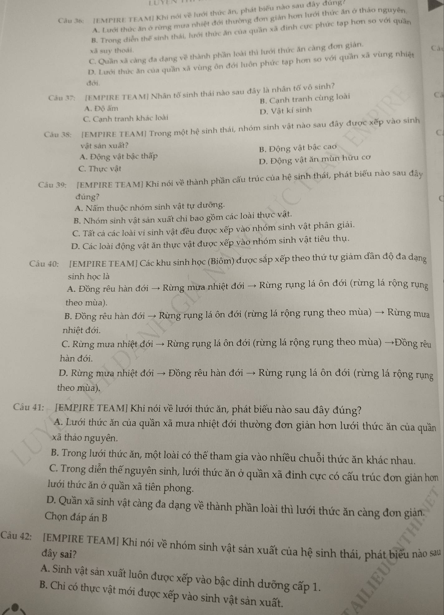 [EMPIRE TEAM] Khi nói về lưới thức ăn, phát biểu nào sau đây đúng
A. Lưới thức ăn ở rừng mưa nhiệt đới thường đơn giản hơn lưới thức ăn ở thảo nguyên.
B. Trong diễn thế sinh thái, lưới thức ăn của quần xã đinh cực phức tạp hơn so với quần
xã suy thoái.
C. Quần xã càng đa dạng về thành phần loài thì lưới thức ăn càng đơn giản.
Câu
D. Lưới thức ăn của quần xã vùng ôn đới luôn phức tạp hơn so với quần xã vùng nhiệt
đởi.
Câu 37: [EMPIRE TEAM] Nhân tố sinh thái nào sau đây là nhân tố vô sinh?
B. Cạnh tranh cùng loài
Câ
A. Độ ẩm
C. Cạnh tranh khác loài D. Vật kí sinh
Câu 38: [EMPIRE TEAM] Trong một hệ sinh thái, nhóm sinh vật nào sau đây được xếp vào sinh
C
vật sản xuất?
A. Động vật bậc thấp B. Động vật bậc cao
C. Thực vật D. Động vật ăn mùn hữu cơ
Câu 39: [EMPIRE TEAM] Khi nói về thành phần cấu trúc của hệ sinh thái, phát biểu nào sau đây
đúng? C
A. Nấm thuộc nhóm sinh vật tự dưỡng.
B. Nhóm sinh vật sản xuất chi bao gồm các loài thực vật.
C. Tất cả các loài vi sinh vật đều được xếp vào nhóm sinh vật phân giải.
D. Các loài động vật ăn thực vật được xếp vào nhóm sinh vật tiêu thụ.
Câu 40: [EMPIRE TEAM] Các khu sinh học (Biôm) được sắp xếp theo thứ tự giảm dần độ đa dạng
sinh học là
A. Đồng rêu hàn đới → Rừng mưa nhiệt đới → Rừng rụng lá ôn đới (rừng lá rộng rụng
theo mùa).
B. Đồng rêu hàn đới → Rừng rụng lá ôn đới (rừng lá rộng rụng theo mùa) → Rừng mưa
nhiệt đới.
C. Rừng mưa nhiệt đới → Rừng rụng lá ôn đới (rừng lá rộng rụng theo mùa) →Đồng rêu
hàn đới.
D. Rừng mưa nhiệt đới → Đồng rêu hàn đới → Rừng rụng lá ôn đới (rừng lá rộng rụng
theo mùa).
Cầu 41:   [EMPIRE TEAM] Khi nói về lưới thức ăn, phát biểu nào sau đây đúng?
A. Lưới thức ăn của quần xã mưa nhiệt đới thường đơn giản hơn lưới thức ăn của quần
xã thảo nguyên.
B. Trong lưới thức ăn, một loài có thể tham gia vào nhiều chuỗi thức ăn khác nhau.
C. Trong diễn thế nguyên sinh, lưới thức ăn ở quần xã đỉnh cực có cấu trúc đơn giản hon
lưới thức ăn ở quần xã tiên phong.
D. Quần xã sinh vật càng đa dạng về thành phần loài thì lưới thức ăn càng đơn giản.
Chọn đáp án B
Câu 42: [EMPIRE TEAM] Khi nói về nhóm sinh vật sản xuất của hệ sinh thái, phát biểu nào sau
đây sai?
A. Sinh vật sản xuất luôn được xếp vào bậc dinh dưỡng cấp 1.
B. Chi có thực vật mới được xếp vào sinh vật sản xuất.