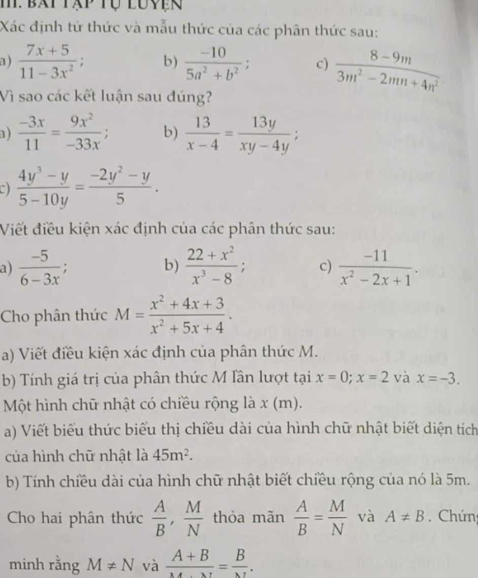 M: bát tập tự luyện
Xác định tử thức và mẫu thức của các phân thức sau:
a )  (7x+5)/11-3x^2 ; b)  (-10)/5a^2+b^2 ; c)  (8-9m)/3m^2-2mn+4n^2 
Vì sao các kết luận sau đúng?
a)  (-3x)/11 = 9x^2/-33x ; b)  13/x-4 = 13y/xy-4y ;
C)  (4y^3-y)/5-10y = (-2y^2-y)/5 .
Viết điều kiện xác định của các phân thức sau:
a)  (-5)/6-3x ;  (22+x^2)/x^3-8 ;  (-11)/x^2-2x+1 .
b)
c)
Cho phân thức M= (x^2+4x+3)/x^2+5x+4 .
a) Viết điều kiện xác định của phân thức M.
b) Tính giá trị của phân thức M lần lượt tại x=0;x=2 và x=-3.
Một hình chữ nhật có chiều rộng là x (m).
a) Viết biểu thức biểu thị chiều dài của hình chữ nhật biết diện tích
của hình chữ nhật là 45m^2.
b) Tính chiều dài của hình chữ nhật biết chiều rộng của nó là 5m.
Cho hai phân thức  A/B , M/N  thỏa mãn  A/B = M/N  và A!= B Chứng
minh rằng M!= N và  (A+B)/M+N = B/N .