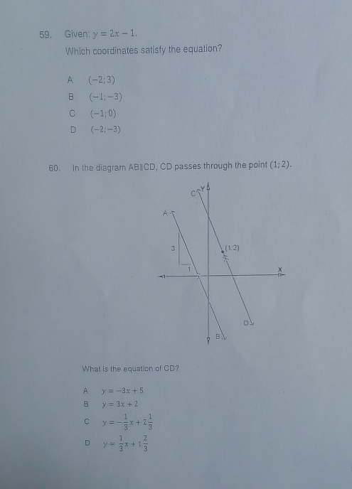 Given: y=2x-1.
Which coordinates satisfy the equation?
A (-2;3)
B (-1;-3)
C (-1;0)
D (-2;-3)
60. In the diagram AB∥CD, CD passes through the point (1;2).
What is the equation of CD?
A y=-3x+5
B y=3x+2
C y=- 1/3 x+2 1/3 
D y= 1/3 x+1 2/3 