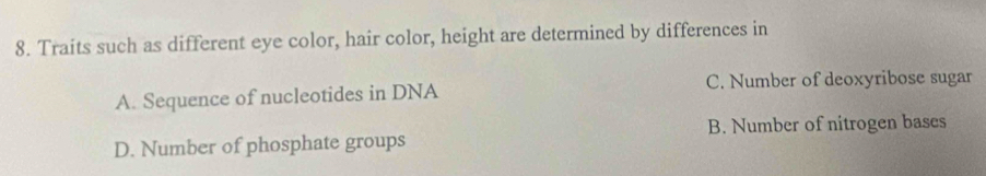 Traits such as different eye color, hair color, height are determined by differences in
A. Sequence of nucleotides in DNA C. Number of deoxyribose sugar
B. Number of nitrogen bases
D. Number of phosphate groups