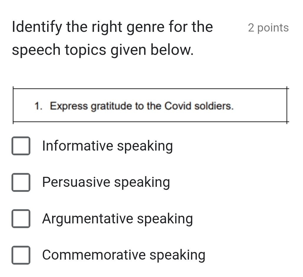 Identify the right genre for the 2 points
speech topics given below.
1. Express gratitude to the Covid soldiers.
Informative speaking
Persuasive speaking
Argumentative speaking
Commemorative speaking