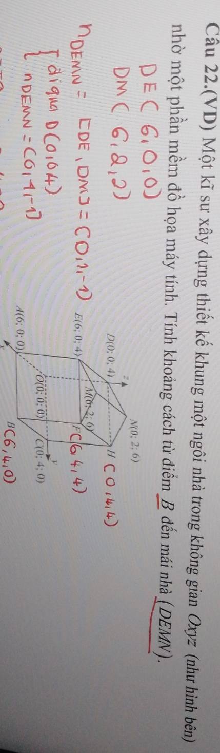 Câu 22.(VD) Một kĩ sư xây dựng thiết kế khung một ngôi nhà trong không gian Oxyz (như hình bên)
nhờ một phần mềm đồ họa máy tính. Tính khoảng cách từ điểm B đến mái nhà (DEMN).