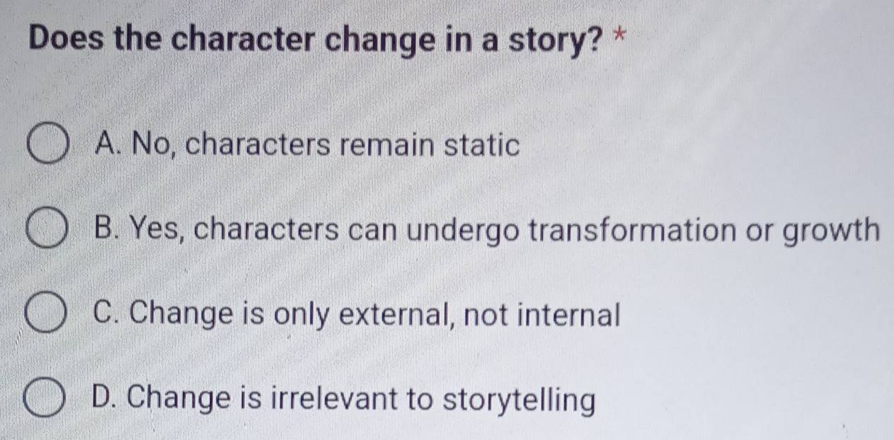 Does the character change in a story? *
A. No, characters remain static
B. Yes, characters can undergo transformation or growth
C. Change is only external, not internal
D. Change is irrelevant to storytelling