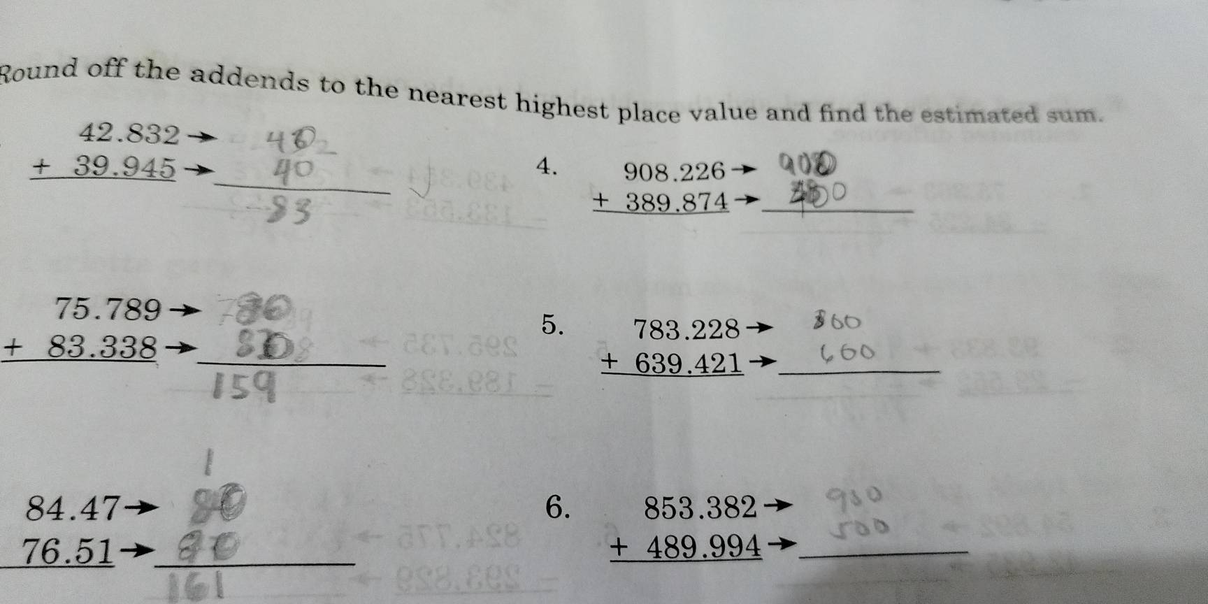 Round off the addends to the nearest highest place value and find the estimated sum.
beginarrayr 42.832 +39.945 hline endarray
4. beginarrayr 908.226 +389.874 hline endarray _ 
_ beginarrayr 75.789 +83.338 hline endarray
_ 
5. beginarrayr 783.228 +639.421 hline endarray _ 
_ beginarrayr 84.47 76.51 hline endarray
6. beginarrayr 853.382 +489.994 hline endarray _