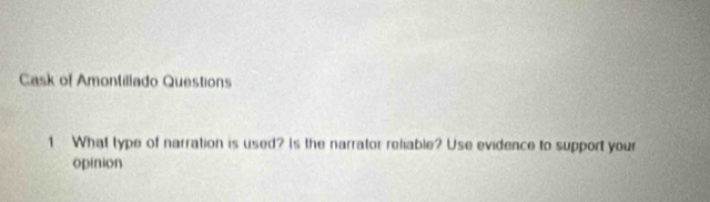 Cask of Amontiliado Questions 
1 What type of narration is used? Is the narrator reliable? Use evidence to support your 
opinion