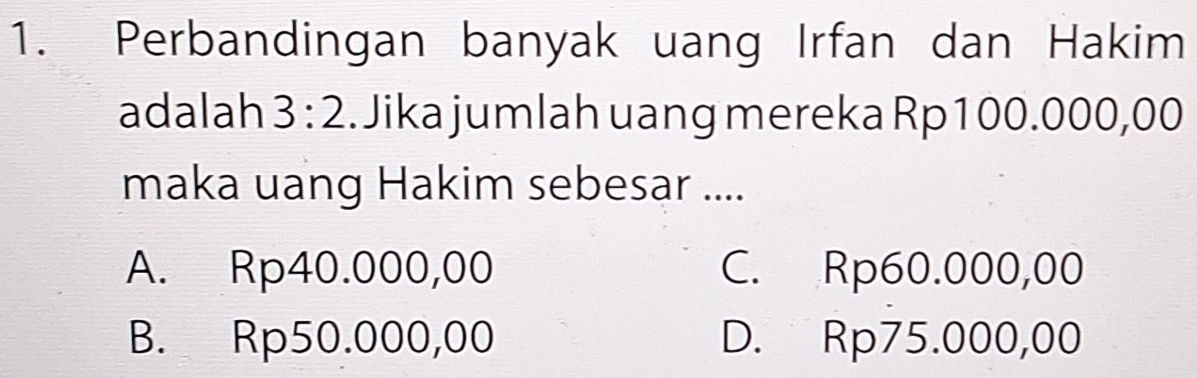 Perbandingan banyak uang Irfan dan Hakim
adalah 3:2. Jika jumlah uang mereka Rp100.000,00
maka uang Hakim sebesar ....
A. Rp40.000,00 C. Rp60.000,00
B. Rp50.000,00 D. Rp75.000,00