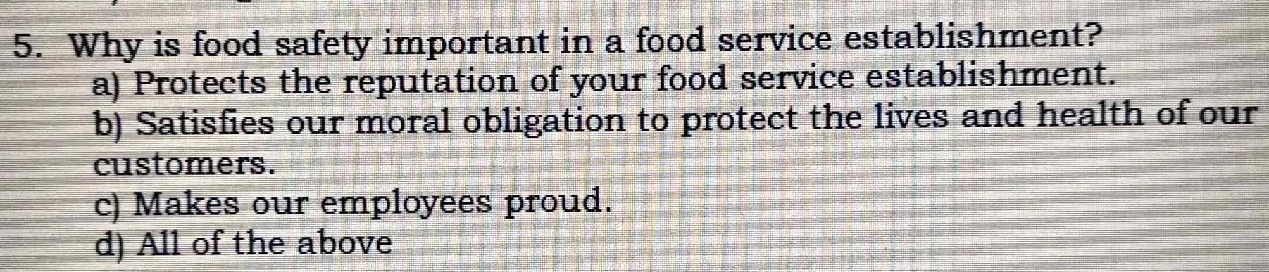 Why is food safety important in a food service establishment?
a) Protects the reputation of your food service establishment.
b) Satisfies our moral obligation to protect the lives and health of our
customers.
c) Makes our employees proud.
d) All of the above