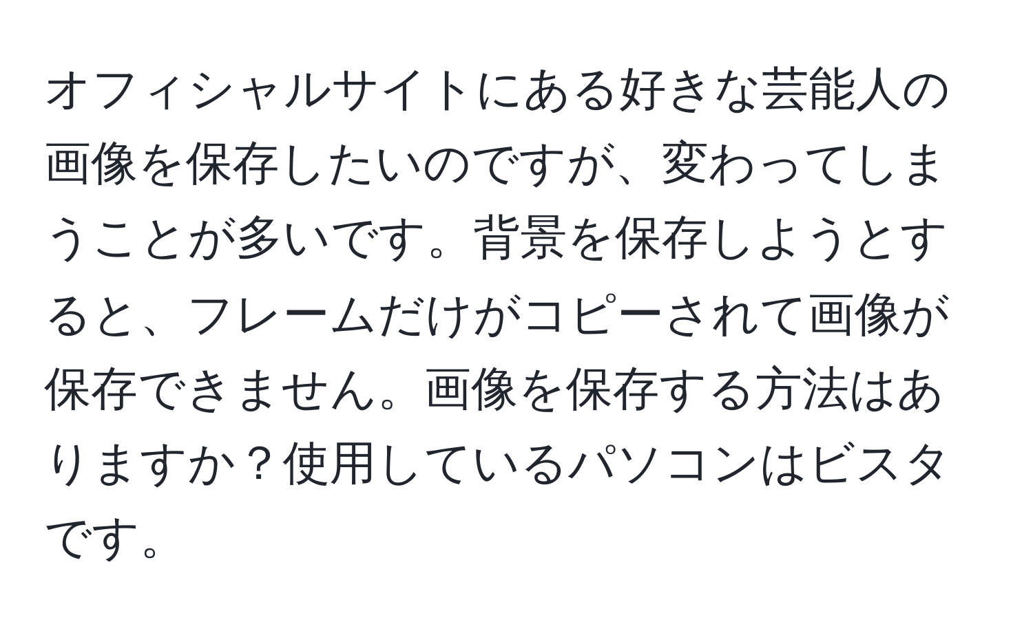 オフィシャルサイトにある好きな芸能人の画像を保存したいのですが、変わってしまうことが多いです。背景を保存しようとすると、フレームだけがコピーされて画像が保存できません。画像を保存する方法はありますか？使用しているパソコンはビスタです。