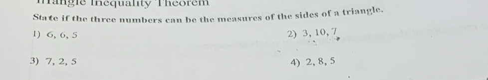 Tangie Inequality Theorem 
State if the three numbers can be the measures of the sides of a triangle. 
1) 6, 6, 5 2) 3, 10, 7
3) 7, 2, 5 4) 2, 8, 5