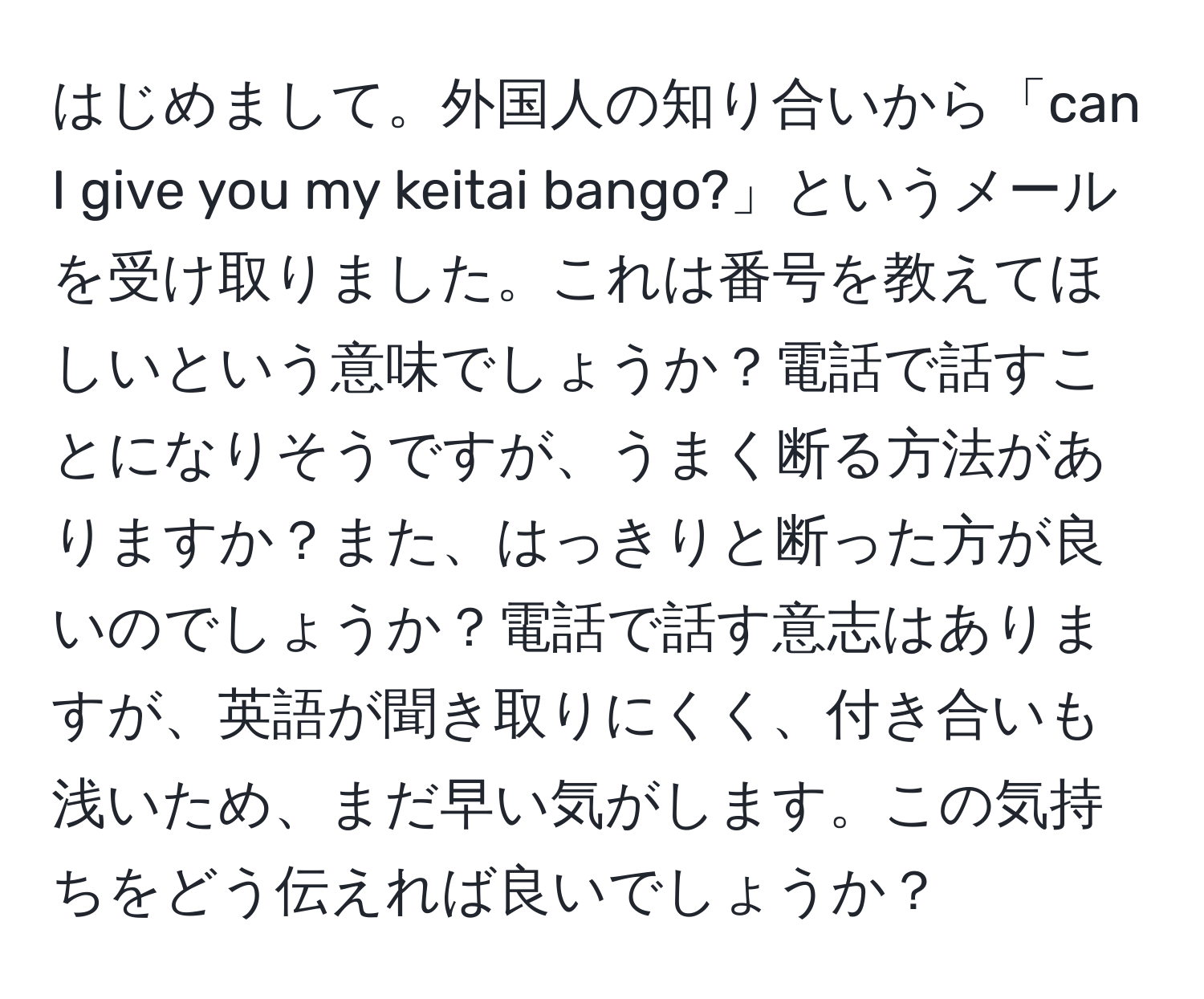 はじめまして。外国人の知り合いから「can I give you my keitai bango?」というメールを受け取りました。これは番号を教えてほしいという意味でしょうか？電話で話すことになりそうですが、うまく断る方法がありますか？また、はっきりと断った方が良いのでしょうか？電話で話す意志はありますが、英語が聞き取りにくく、付き合いも浅いため、まだ早い気がします。この気持ちをどう伝えれば良いでしょうか？