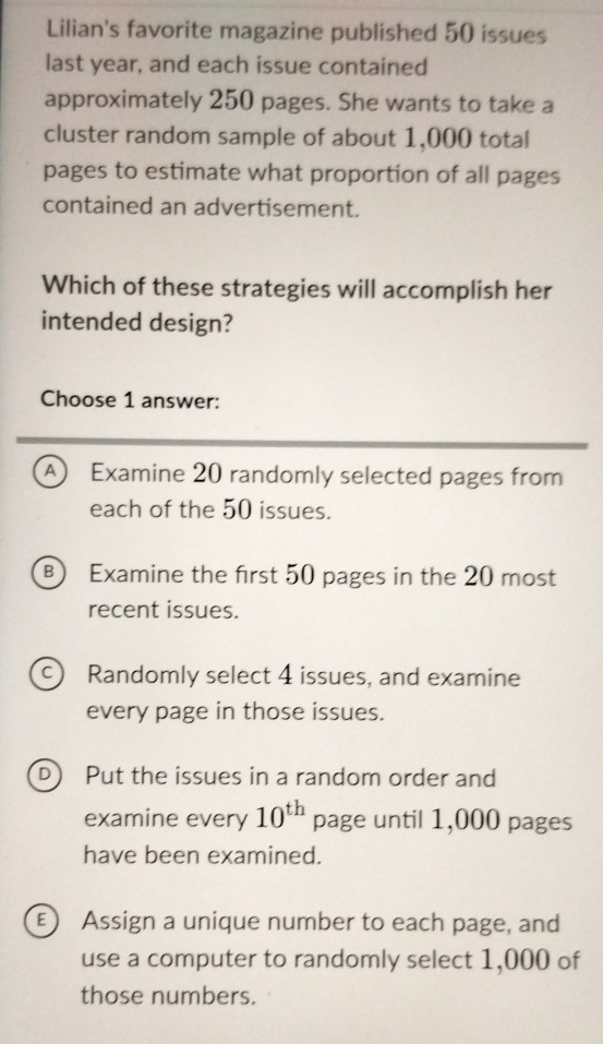 Lilian's favorite magazine published 50 issues
last year, and each issue contained
approximately 250 pages. She wants to take a
cluster random sample of about 1,000 total
pages to estimate what proportion of all pages
contained an advertisement.
Which of these strategies will accomplish her
intended design?
Choose 1 answer:
A Examine 20 randomly selected pages from
each of the 50 issues.
B) Examine the first 50 pages in the 20 most
recent issues.
c) Randomly select 4 issues, and examine
every page in those issues.
D Put the issues in a random order and
examine every 10^(th) page until 1,000 pages
have been examined.
E) Assign a unique number to each page, and
use a computer to randomly select 1,000 of
those numbers.