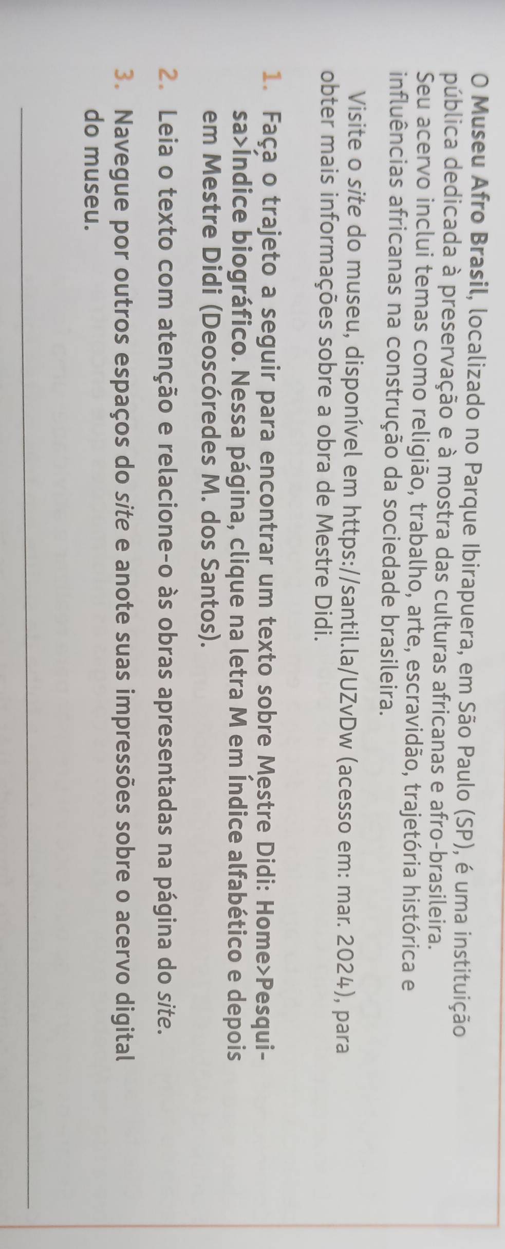 Museu Afro Brasil, localizado no Parque Ibirapuera, em São Paulo (SP), é uma instituição 
pública dedicada à preservação e à mostra das culturas africanas e afro-brasileira. 
Seu acervo inclui temas como religião, trabalho, arte, escravidão, trajetória histórica e 
influências africanas na construção da sociedade brasileira. 
Visite o site do museu, disponível em https://santil.la/UZvDw (acesso em: mar. 2024), para 
obter mais informações sobre a obra de Mestre Didi. 
1. Faça o trajeto a seguir para encontrar um texto sobre Mestre Didi: Home>Pesqui- 
sa>Índice biográfico. Nessa página, clique na letra M em Índice alfabético e depois 
em Mestre Didi (Deoscóredes M. dos Santos). 
2. Leia o texto com atenção e relacione-o às obras apresentadas na página do site. 
3. Navegue por outros espaços do site e anote suas impressões sobre o acervo digital 
do museu.