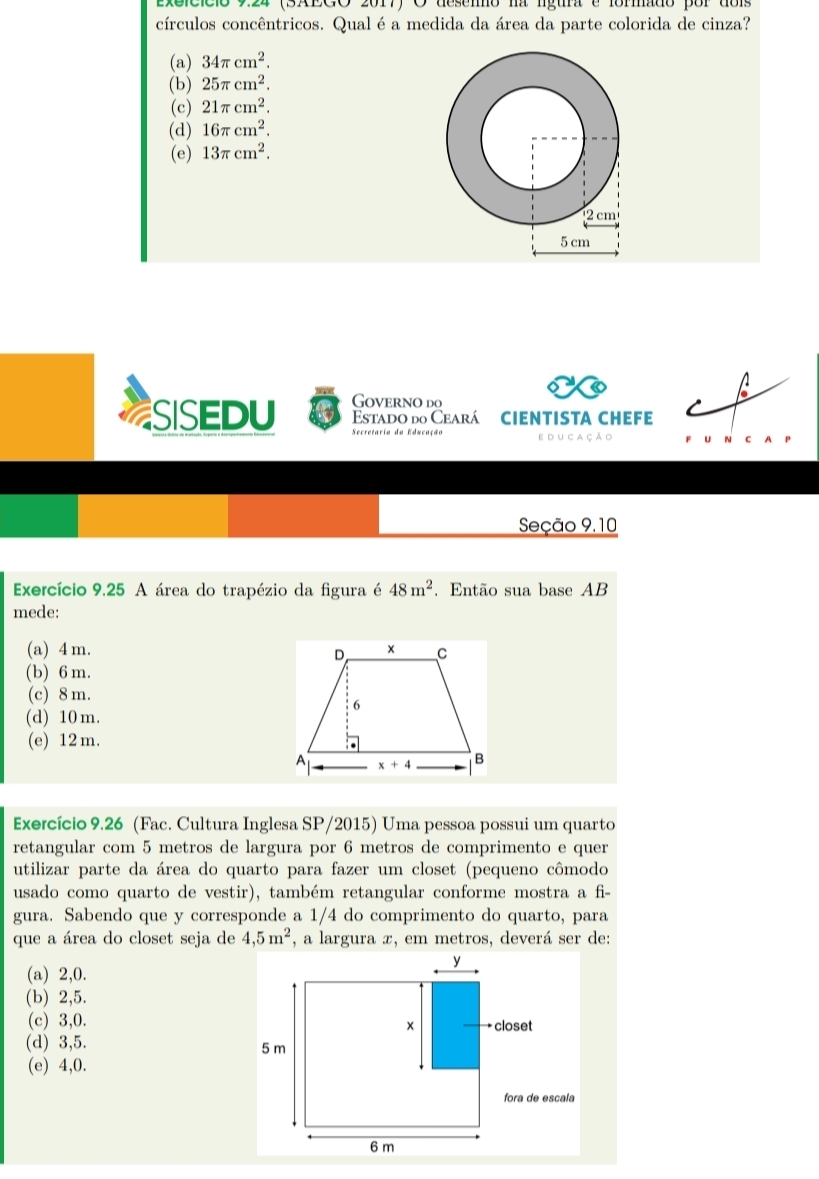 exeicício 9.24 (SAEGO 2017) O deseno na lgura e formado por dois
círculos concêntricos. Qualé a medida da área da parte colorida de cinza?
(a) 34π cm^2.
(b) 25π cm^2.
(c) 21π cm^2.
(d) 16π cm^2.
(e) 13π cm^2.
1 
Governo do
.
SISEDU Estado do Ceará CIEntIsta chEFE
e du ca çã o u C A
Seção 9.10
Exercício 9.25 A área do trapézio da figura é 48m^2. Então sua base AB
mede:
(a) 4 m.
(b) 6 m.
(c) 8 m.
(d) 10 m.
(e) 12 m.
Exercício 9.26 (Fac. Cultura Inglesa SP/2015) Uma pessoa possui um quarto
retangular com 5 metros de largura por 6 metros de comprimento e quer
utilizar parte da área do quarto para fazer um closet (pequeno cômodo
usado como quarto de vestir), também retangular conforme mostra a fi-
gura. Sabendo que y corresponde a 1/4 do comprimento do quarto, para
que a área do closet seja de 4,5m^2 , a largura æ, em metros, deverá ser de:
(a) 2,0.
(b) 2,5.
(c) 3,0.
(d) 3,5. 
(e) 4,0.