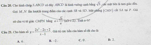 Câu 20, Cho hình chóp S. ABCD có đảy ABCD là hình vuông cạnh bằng sqrt(3) , các mặt bên là tam giác đều.
Gọi M , N lần lượt là trung điểm của các cạnh SB và SD. Mặt phẳng (CMN) cắt SA tại P. Giả
sử chu vi tứ giác CMPN bằng a+ sqrt(b)/a (a,b∈ Z). Tính a+b
Câu 21. Cho hàm số y= (2x^2-2x+2)/x-1 . Giá trị cực tiểu của hàm số đã cho là
A. 6. B. -2. C. 0. D. 2.