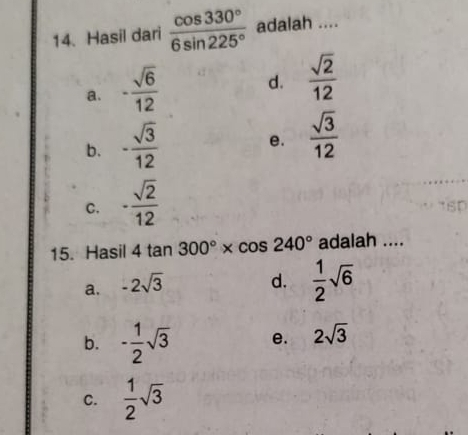 Hasil dari  cos 330°/6sin 225°  adalah ....
a. - sqrt(6)/12 
d.  sqrt(2)/12 
b. - sqrt(3)/12 
e.  sqrt(3)/12 
C. - sqrt(2)/12 
15. Hasil 4tan 300°* cos 240° adalah ....
a. -2sqrt(3)
d.  1/2 sqrt(6)
b. - 1/2 sqrt(3) e. 2sqrt(3)
C.  1/2 sqrt(3)