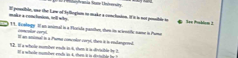 1 8 Pennsylvania State University. 
If possible, use the Law of Syllogism to make a conclusion. If it is not possible to See Problem 2. 
make a conclusion, tell why. 
11. Ecology If an animal is a Florida panther, then its scientific name is Puma 
concolor coryi. 
If an animal is a Puma concolor coryi, then it is endangered. 
12. If a whole number ends in 6, then it is divisible by 2. 
If a whole number ends in 4, then it is divisible by ?