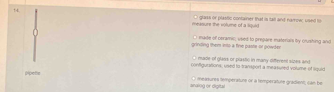 glass or plastic container that is tall and narrow; used to
measure the volume of a liquid
made of ceramic; used to prepare materials by crushing and
grinding them into a fine paste or powder
made of glass or plastic in many different sizes and
configurations; used to transport a measured volume of liquid
pipette
measures temperature or a temperature gradient; can be
analog or digital