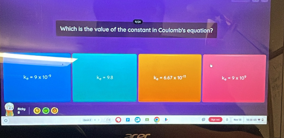 11/24
Which is the value of the constant in Coulomb's equation?
k_e=9* 10^(-9)
k_e=9.8
k_e=6.67* 10^(-11)
k_e=9* 10^9
Nov 15 10 2s u