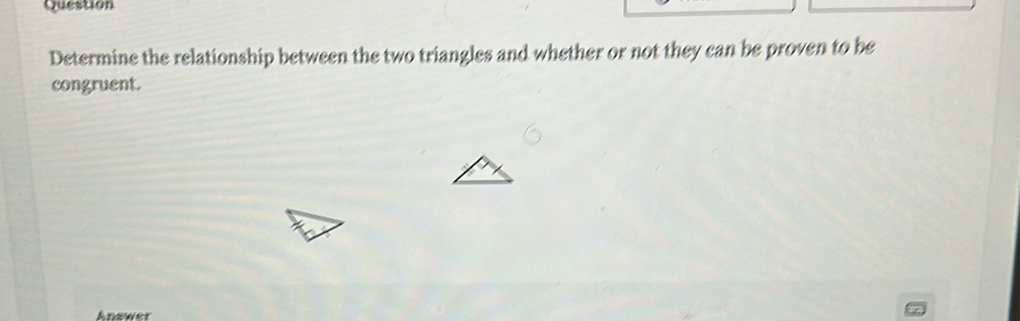 Question 
Determine the relationship between the two triangles and whether or not they can be proven to be 
congruent. 
Answer