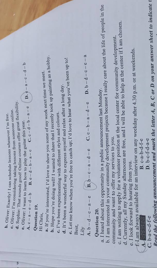 Oliver: Exactly! I can schedule lessons whenever I’m free.
c. Oliver: I’m considering taking lessons from someone online
w
d. Sophie: That sounds good! Online courses offer great flexibility.
e. Oliver: I want to learn how to play the guitar this year.
A. c-a-e-d-b B. e-d-b-a-c C. c-d-b-a-e D. e-a-c-d-b
Question 19.
Hi Chris,
a. If you’re interested, I’d love to show you some of my work next time we meet.
b. Hope you’re doing well! I wanted to share that I recently took up painting as a hobby.
c. I’ve been experimenting with different styles and colours.
d. It’s been a wonderful way to express myself and relax after a long day.
e. Let me know when you’re free to catch up; I’d love to hear what you’ve been up to!
Best,
Lily
A. b-d-c-a-e B. b-c-a-d-e C. c-b-a-d-e D. b-d-c-e-a
Question 20.
a. I heard about this opportunity in a public announcement last Monday.
b. I am interested in your community development projects because I really care about the life of people in the
community and want to offer my services to you.
c. I am writing to apply for a volunteer position at the local center for community development.
d. Currently, all my Sunday afternoons are free, and I will be able to help at the center if I am chosen.
e. I look forward to hearing from you.
f. I am always available for an interview on any weekday after 4.30 p.m. or at weekends.
B.
A. -h a-d c c-a-b-d-f-e
C. b-a-c-d-f-e
D. b-c-f-d-a-e
Read the following announcement and mark the letter A, B, C or D on your answer sheet to indicate t