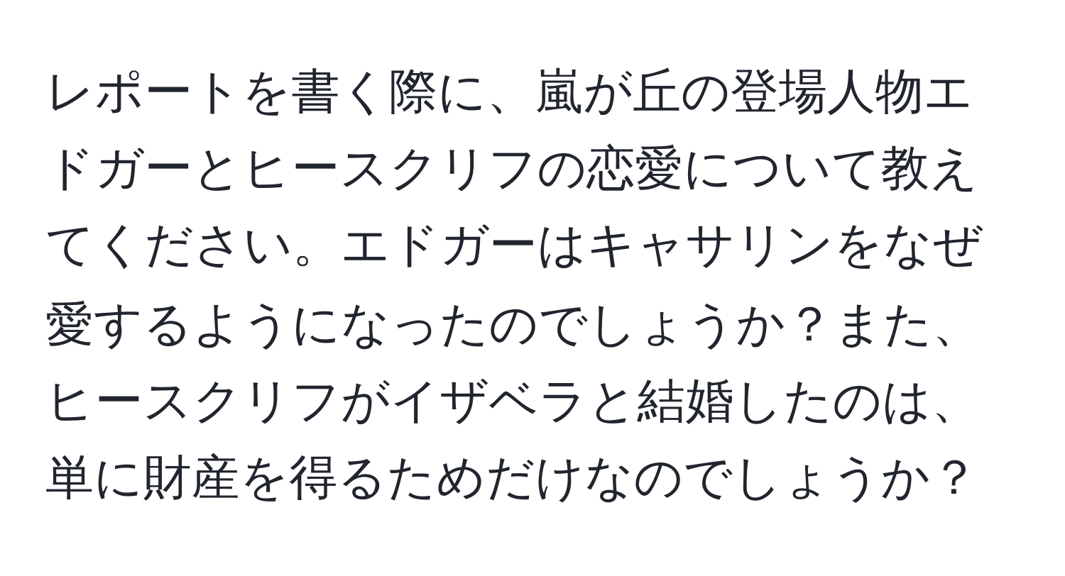 レポートを書く際に、嵐が丘の登場人物エドガーとヒースクリフの恋愛について教えてください。エドガーはキャサリンをなぜ愛するようになったのでしょうか？また、ヒースクリフがイザベラと結婚したのは、単に財産を得るためだけなのでしょうか？