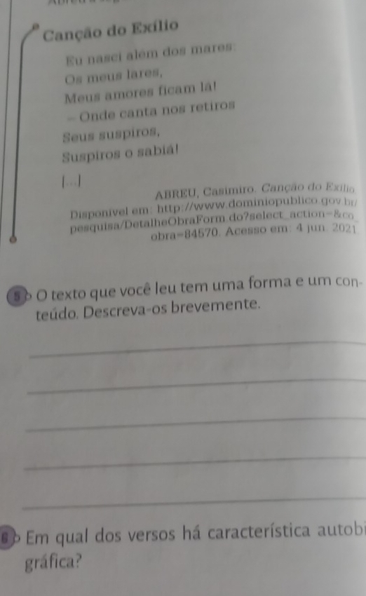 Canção do Exílio 
Eu nasci além dos mares: 
Os meus lares, 
Meus amores ficam lá! 
- Onde canta nos retiros 
Seus suspiros, 
Suspiros o sabiá! 
[.] 
ABREU, Casímiro. Canção do Exílio 
Disponivel em: http://www.dominiopublico.gov.hr/ 
pesquisa/DetalheObraForm.do?select_action-&cq 
obra=84570. Acesso em: 4 jun. 2021 
5 δ O texto que você leu tem uma forma e um con- 
teúdo. Descreva-os brevemente. 
_ 
_ 
_ 
_ 
_ 
6 Em qual dos versos há característica autobi 
gráfica?