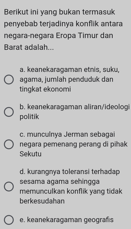 Berikut ini yang bukan termasuk
penyebab terjadinya konflik antara
negara-negara Eropa Timur dan
Barat adalah...
a. keanekaragaman etnis, suku,
agama, jumlah penduduk dan
tingkat ekonomi
b. keanekaragaman aliran/ideologi
politik
c. munculnya Jerman sebagai
negara pemenang perang di pihak
Sekutu
d. kurangnya toleransi terhadap
sesama agama sehingga
memunculkan konflik yang tidak
berkesudahan
e. keanekaragaman geografis