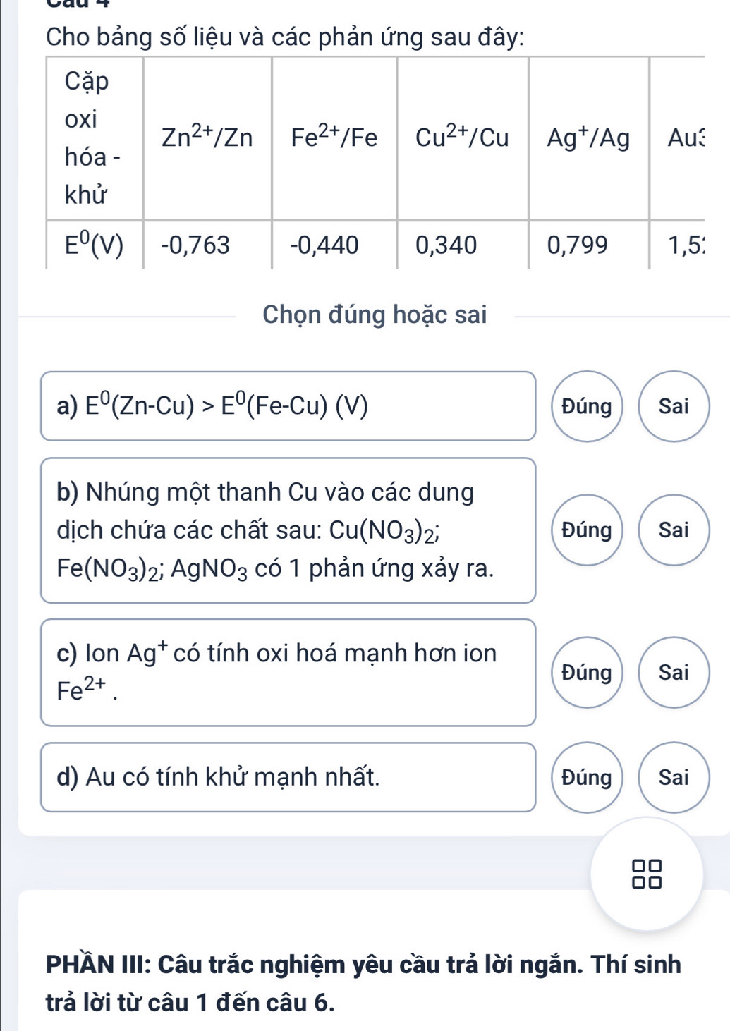 Cho bảng số liệu và các phản ứng sau đây:
Chọn đúng hoặc sai
a) E^0(Zn-Cu)>E^0(Fe-Cu)(V) Đúng Sai
b) Nhúng một thanh Cu vào các dung
dịch chứa các chất sau: Cu(NO_3)_2; Đúng Sai
Fe(NO_3)_2;AgNO_3 có 1 phản ứng xảy ra.
c) lon Ag^+ có tính oxi hoá mạnh hơn ion
Fe^(2+).
Đúng Sai
d) Au có tính khử mạnh nhất. Đúng Sai
PHÄN III: Câu trắc nghiệm yêu cầu trả lời ngắn. Thí sinh
trả lời từ câu 1 đến câu 6.