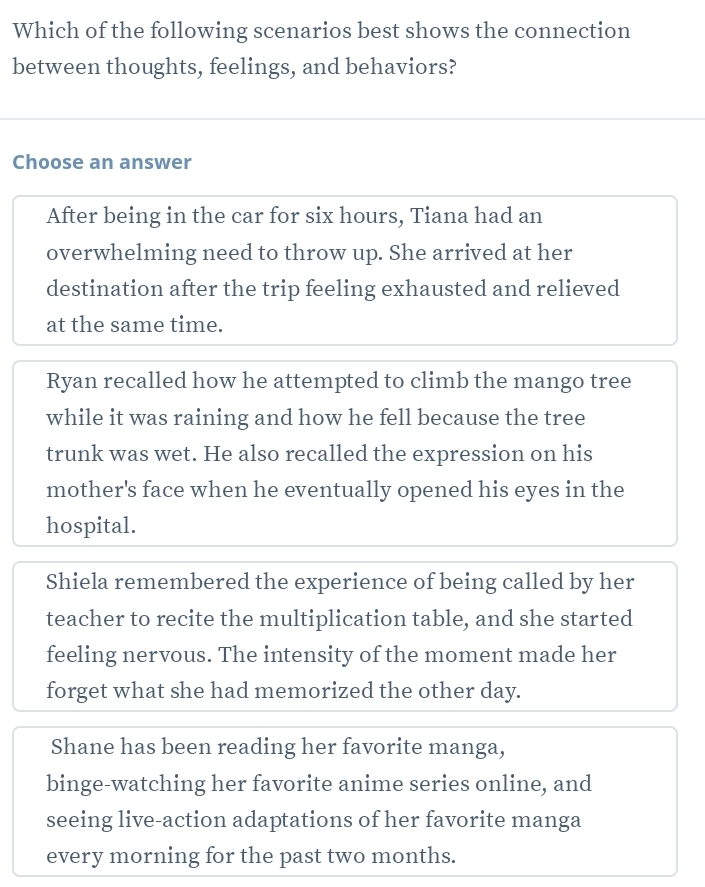 Which of the following scenarios best shows the connection
between thoughts, feelings, and behaviors?
Choose an answer
After being in the car for six hours, Tiana had an
overwhelming need to throw up. She arrived at her
destination after the trip feeling exhausted and relieved
at the same time.
Ryan recalled how he attempted to climb the mango tree
while it was raining and how he fell because the tree
trunk was wet. He also recalled the expression on his
mother's face when he eventually opened his eyes in the
hospital.
Shiela remembered the experience of being called by her
teacher to recite the multiplication table, and she started
feeling nervous. The intensity of the moment made her
forget what she had memorized the other day.
Shane has been reading her favorite manga,
binge-watching her favorite anime series online, and
seeing live-action adaptations of her favorite manga
every morning for the past two months.