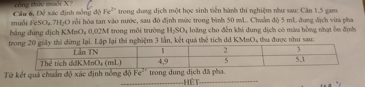 công thức muối X?
Câu 6. Dhat hat ex đác định nồng độ Fe^(2+) trong dung dịch một học sinh tiến hành thí nghiệm như sau: Cân 1,5 gam
muối FeSO_4.7H_2O rồi hòa tan vào nước, sau đó định mức trong bình 50 mL. Chuẩn độ 5 mL dung dịch vừa pha
bằng dung dịch KMnO_4 0,02M trong môi trường H_2SO_4 loãng cho đến khi dung dịch có màu hồng nhạt ổn định
20 giây thì dừng lại. Lặp lại thí nghiệm 3 lần, kết quả thể tích dd KMn O_4 thu được như sau:
Từ kết quả chuân độ xác định nồng độ Fe^(2+) trong dung dịch đã pha.
_Hết_