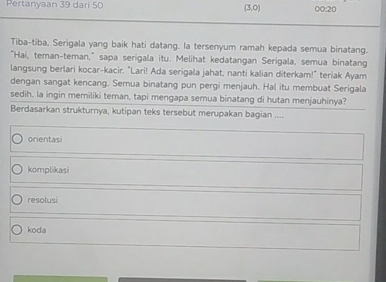 Pertanyaan 39 dari 50 (3,0) 00:20
Tiba-tiba, Serigala yang baik hati datang. Ia tersenyum ramah kepada semua binatang.
“Hai, teman-teman,” sapa serigala itu. Melihat kedatangan Serigala, semua binatang
langsung berlari kocar-kacir. “Lari! Ada serigala jahat, nanti kalian diterkam!" teriak Ayam
dengan sangat kencang. Semua binatang pun pergi menjauh. Hal itu membuat Serigala
sedih. Ia ingin memiliki teman, tapi mengapa semua binatang di hutan menjauhinya?
Berdasarkan strukturnya, kutipan teks tersebut merupakan bagian ....
orientasi
komplikasi
resolusi
koda