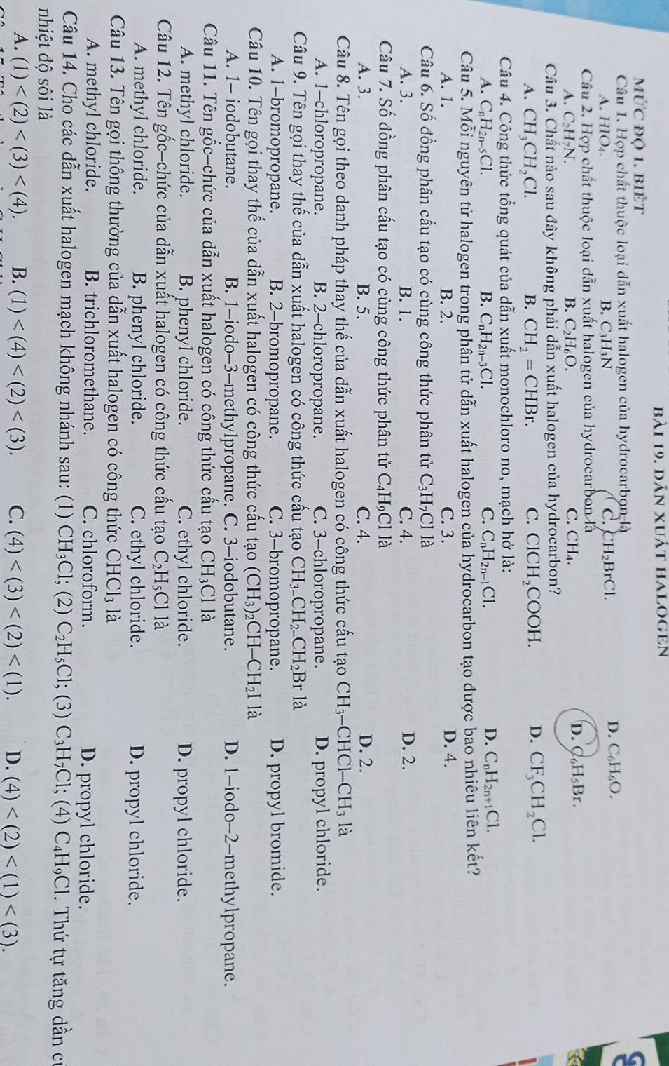 dân xuất halogen
mức độ 1. biÉt
Câu 1. Hợp chất thuộc loại dẫn xuất halogen của hydrocarbon là
B C_3H_3N
C.
A. HIO₄. CH_2BrCl.
D. C_6H_6O.
Câu 2. Hợp chất thuộc loại dẫn xuất halogen của hydrocarbon là
A. C_2H_7 N. B. C_2H_6O. C. CH₄. D. C₆H₅Br.
Câu 3. Chất nào sau đây không phải dẫn xuất halogen của hydrocarbon?
A. CH_3CH_2Cl. B. CH_2=CHBr. C. ClCH_2COOH.
D. CF_3CH_2Cl.
Câu 4. Công thức tổng quát của dẫn xuất monochloro no, mạch hở là:
A. C_nH_2n-5Cl. B. C_nH_2n-3C1. C. C_nH_2n-1Cl. D. C_nH_2n+1C1.
Câu 5. Mỗi nguyên tử halogen trong phần tử dẫn xuất halogen của hydrocarbon tạo được bao nhiêu liên kết?
A. 1. B. 2. C. 3. D. 4.
Câu 6. Số đồng phân cấu tạo có cùng công thức phân tử C_3H_7Clla
A. 3. B. 1. C. 4. D. 2.
Câu 7. Số đồng phân cấu tạo có cùng công thức phân tử C_4H_9 C l là
A. 3. B. 5. C. 4. D. 2.
Câu 8. Tên gọi theo danh pháp thay thế của dẫn xuất halogen có công thức cấu tạo C H₃-CHCl- · CH_3 là
A. 1-chloropropane. B. 2-chloropropane. C. 3-chloropropane. D. propyl chloride.
Câu 9. Tên gọi thay thế của dẫn xuất halogen có công thức cấu tạo CH_3-CH_2-CH_2Br là
A. 1-bromopropane. B. 2-bromopropane. C. 3-bromopropane. D. propyl bromide.
Câu 10. Tên gọi thay thế của dẫn xuất halogen có công thức cấu tạo (CH_3)_2CH-CH_2I là
A. 1- iodobutane. B. 1-iodo-3-methylpropane. C. 3-iodobutane. D. 1-iodo-2-methylpropane.
Câu 11. Tên gốc-chức của dẫn xuất halogen có công thức cấu tạo CH_3Cl là
A. methyl chloride. B. phenyl chloride. C. ethyl chloride. D. propyl chloride.
Câu 12. Tên gốc-chức của dẫn xuất halogen có công thức cấu tạo C_2H_5Cl là
A. methyl chloride. B. phenyl chloride. C. ethyl chloride. D. propyl chloride.
Câu 13. Tên gọi thông thường của dẫn xuất halogen có công thức CHCl_3 là
A. methyl chloride. B. trichloromethane. C. chloroform. D. propyl chloride.
Câu 14. Cho các dẫn xuất halogen mạch không nhánh sau: (1) CH_3Cl; (2) C_2H_5Cl; (3) C_3H_7Cl
nhiệt độ sôi là ; (4) C_4H_9Cl.  Thứ tự tăng dần cự
A. (1) B. (1) C. (4) D. (4)