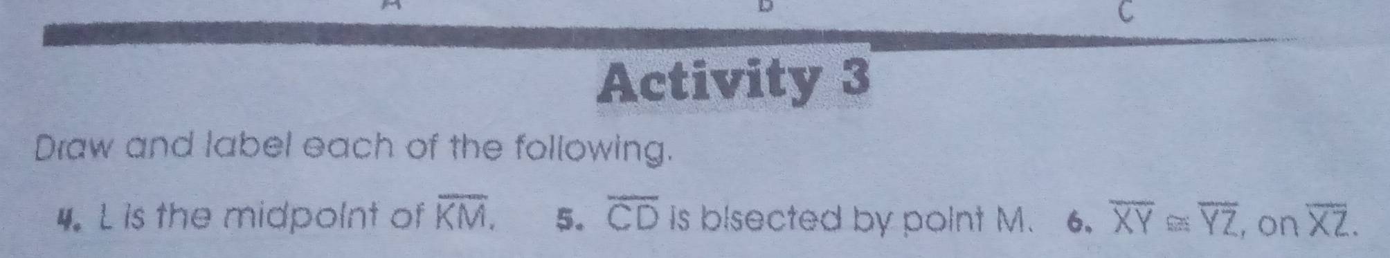 Activity 3 
Draw and label each of the following. 
4. L is the midpolnt of overline KM. 5. overline CD is bisected by point M. 6. overline XY≌ overline YZ , on overline XZ.