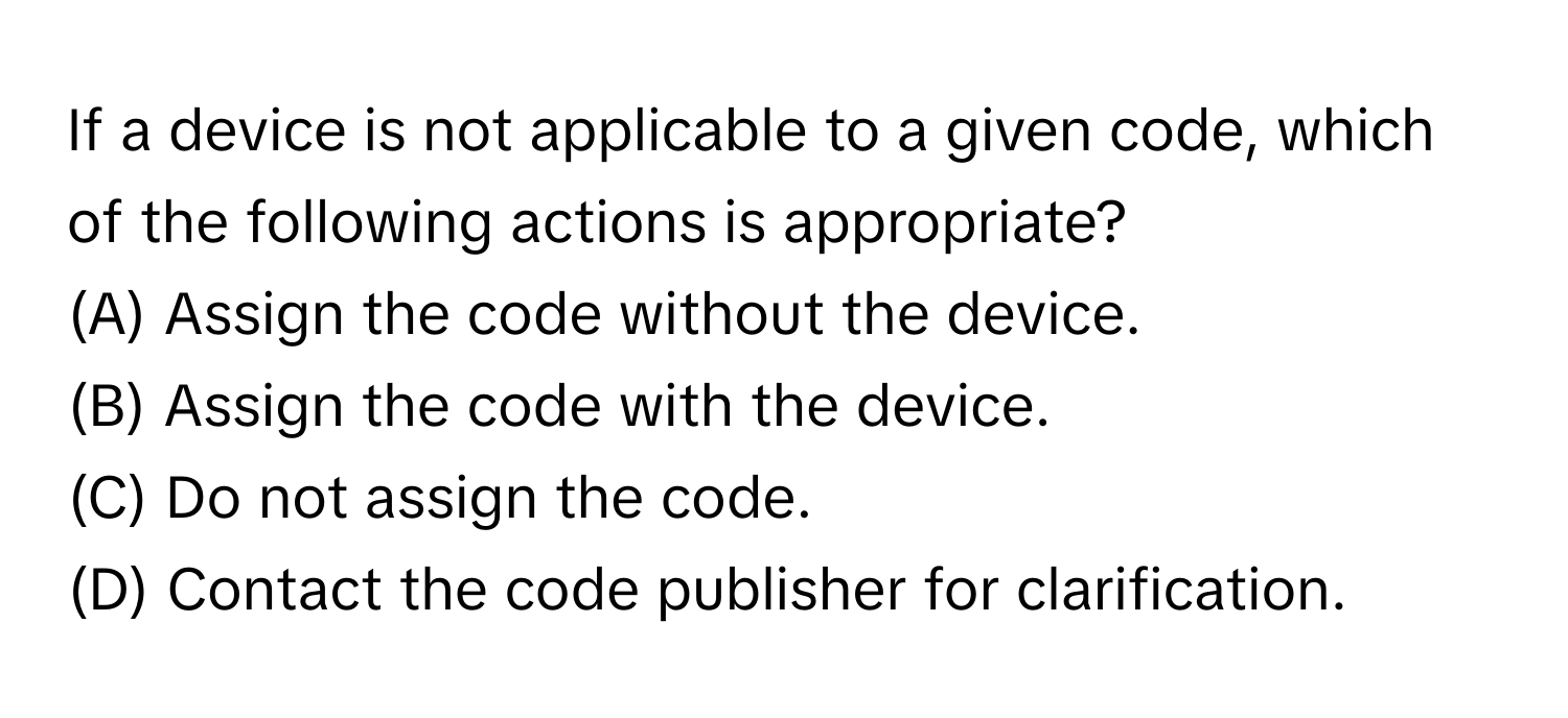 If a device is not applicable to a given code, which of the following actions is appropriate? 
  
(A) Assign the code without the device. 
(B) Assign the code with the device. 
(C) Do not assign the code. 
(D) Contact the code publisher for clarification.