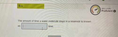 4/10 SKILL LEVEL: 
Proficient 0 
The amount of time a water molecule stays in a reservoir is known 
as □  time.