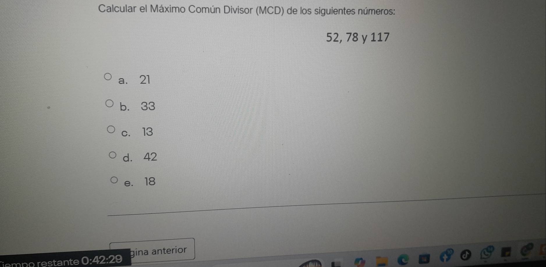 Calcular el Máximo Común Divisor (MCD) de los siguientes números:
52, 78 y 117
a. 21
b. 33
c. 13
d. 42
e. 18
empo restante 0:42:29 gina anterior