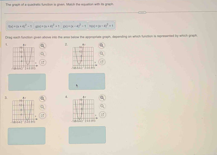 The graph of a quadratic function is given. Match the equation with its graph.
f(x)=(x+4)^2-1 g(x)=(x+4)^2+1 j(x)=(x-4)^2-1 h(x)=(x-4)^2+1
Drag each function given above into the area below the appropriate graph, depending on which function is represented by which graph. 
2. 
1. 

3. 
4. 
-168-