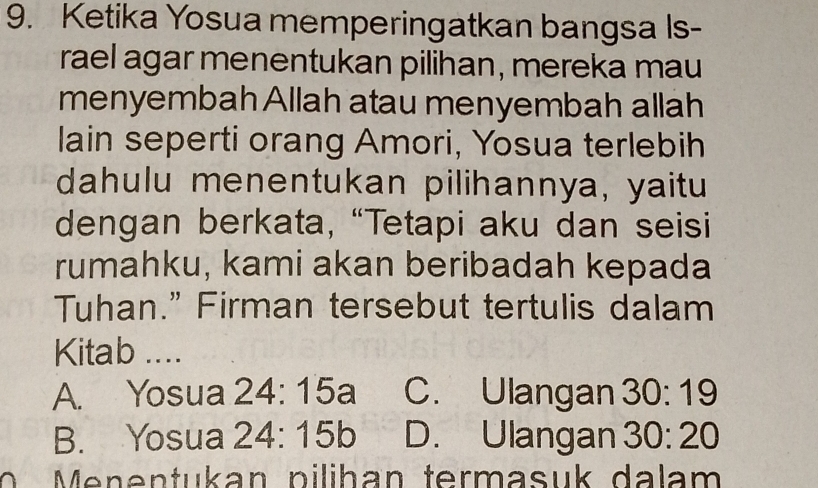 Ketika Yosua memperingatkan bangsa Is-
rael agar menentukan pilihan, mereka mau
menyembah Allah atau menyembah allah
lain seperti orang Amori, Yosua terlebih
dahulu menentukan pilihannya, yaitu
dengan berkata, “Tetapi aku dan seisi
rumahku, kami akan beribadah kepada
Tuhan.” Firman tersebut tertulis dalam
Kitab ....
A. Yosua 24:15a C. Ulangan 30:19
B. Yosua 24:15b D. Ulangan 30:20