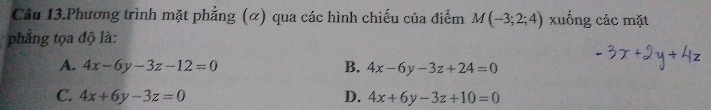 Câu 13.Phương trình mặt phẳng (α) qua các hình chiếu của điểm M(-3;2;4) xuống các mặt
phẳng tọa độ là:
A. 4x-6y-3z-12=0 B. 4x-6y-3z+24=0
C. 4x+6y-3z=0 D. 4x+6y-3z+10=0