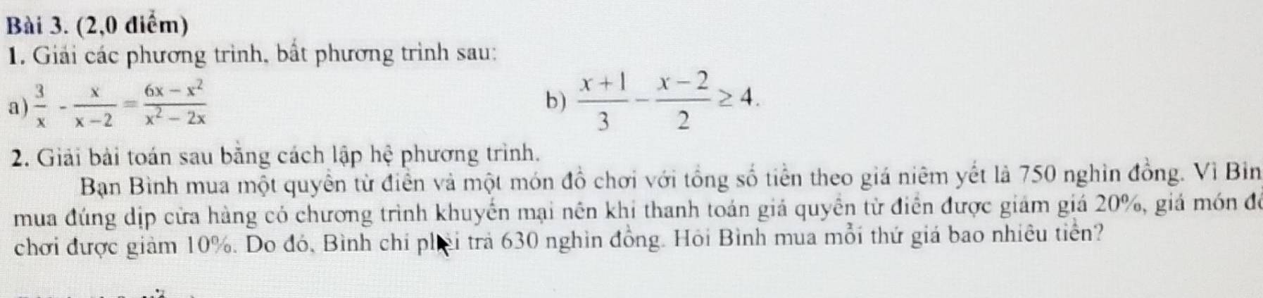 (2,0 điểm) 
1. Giải các phương trình, bất phương trình sau: 
a )  3/x - x/x-2 = (6x-x^2)/x^2-2x   (x+1)/3 - (x-2)/2 ≥ 4. 
b) 
2. Giải bài toán sau bằng cách lập hệ phương trình. 
Bạn Bình mua một quyền từ điễn và một món đồ chơi với tổng số tiền theo giá niêm yết là 750 nghin đồng. Vì Bin 
mua đúng dịp cửa hàng có chương trình khuyển mại nên khi thanh toán giả quyền từ điễn được giám giá 20%, giá món để 
chơi được giảm 10%. Do đó, Bình chỉ phải trả 630 nghìn đồng. Hỏi Bình mua mỗi thứ giá bao nhiêu tiền?