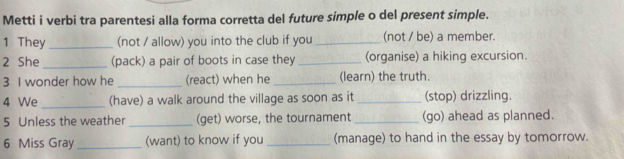 Metti i verbi tra parentesi alla forma corretta del future simple o del present simple. 
1 They _(not / allow) you into the club if you _(not / be) a member. 
2 She _(pack) a pair of boots in case they _(organise) a hiking excursion. 
3 I wonder how he _(react) when he _(learn) the truth. 
4 We _(have) a walk around the village as soon as it_ (stop) drizzling. 
5 Unless the weather _(get) worse, the tournament _(go) ahead as planned. 
6 Miss Gray _(want) to know if you_ (manage) to hand in the essay by tomorrow.