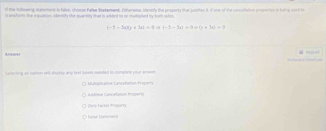 If the following statement is false, choose False Statement. Otherwise, identify the property that justifies it. If one of the cancellation properties is being used to
transform the equation, identify the quantity that is added to or multiplied by both sides.
(-5-5x)(y+3x)=0Rightarrow (-5-5x)=0 or (y+3x)=0
Answer
Keypad
Keyboard Shortcuts
Selecting an option will display any text boxes needed to complete your answer.
Multiplicative Cancellation Property
Additive Cancellation Property
Zero Factor Property
False Statement