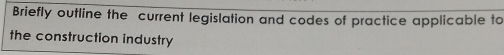 Briefly outline the current legislation and codes of practice applicable to 
the construction industry