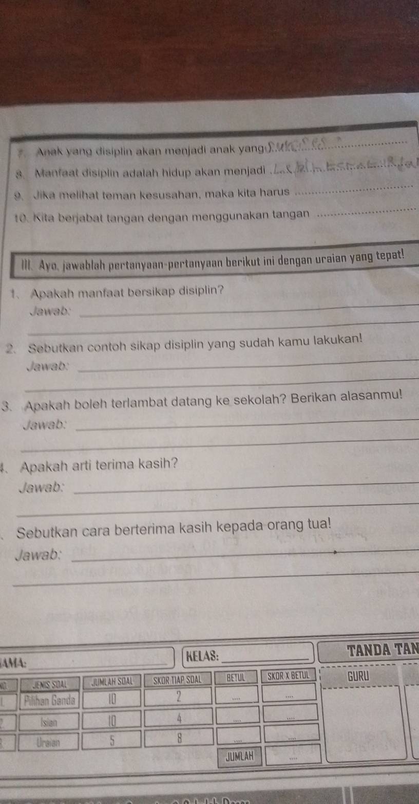 Anak yang disiplin akan menjadi anak yang 
_ 
8. Manfaat disiplin adalah hidup akan menjadi 
_ 
_ 
_ 
9. Jika melihat teman kesusahan, maka kita harus 
10. Kita berjabat tangan dengan menggunakan tangan 
III. Ayo, jawablah pertanyaan-pertanyaan berikut ini dengan uraian yang tepat! 
_ 
1、 Apakah manfaat bersikap disiplin? 
_ 
Jawab: 
_ 
2. Sebutkan contoh sikap disiplin yang sudah kamu lakukan! 
_ 
Jawab: 
3. Apakah boleh terlambat datang ke sekolah? Berikan alasanmu! 
_ 
Jawab: 
_ 
、 Apakah arti terima kasih? 
Jawab: 
_ 
_ 
Sebutkan cara berterima kasih kepada orang tua! 
Jawab: 
_ 
_ 
AMA: _KELAS:_ TANDA TAN 
M JENÍS SOAL JUMLAH SOAL SKOR TIAP SDAL BETUL SKOR X BETUL GURU 
Pilihan Ganda 10
2 .. 
Isian 10
4 
Uraian 5
8
JUMLAH