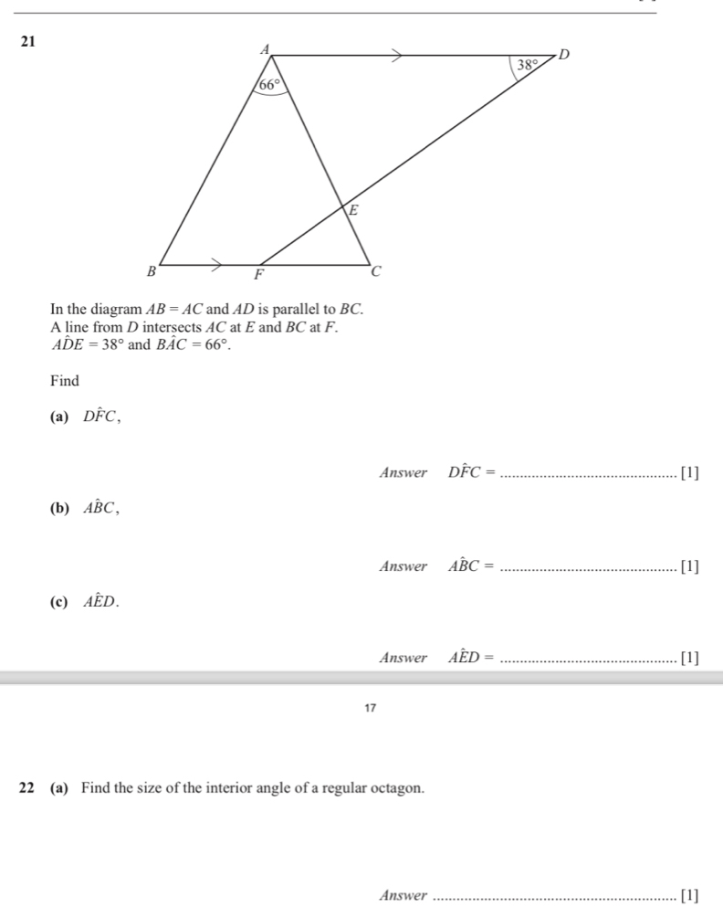 In the diagram AB=AC and AD is parallel to BC.
A line from D intersects AC at E and BC at F.
Ahat DE=38° and Bhat AC=66°.
Find
(a) Dhat FC,
Answer Dhat FC= _ [1]
(b) Ahat BC,
Answer Ahat BC= _[1]
(c) Ahat ED.
Answer Ahat ED= _[1]
17
22 (a) Find the size of the interior angle of a regular octagon.
Answer _[1]