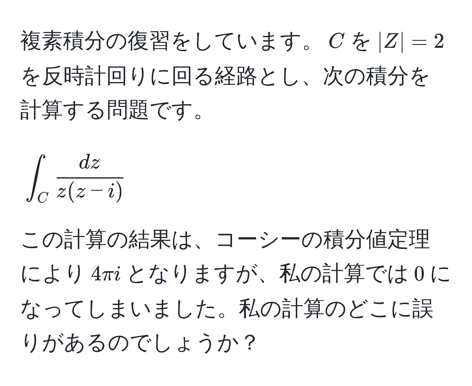 複素積分の復習をしています。$C$を$|Z|=2$を反時計回りに回る経路とし、次の積分を計算する問題です。  
[
∈t_C  dz/z(z-i)   
]  
この計算の結果は、コーシーの積分値定理により$4π i$となりますが、私の計算では$0$になってしまいました。私の計算のどこに誤りがあるのでしょうか？