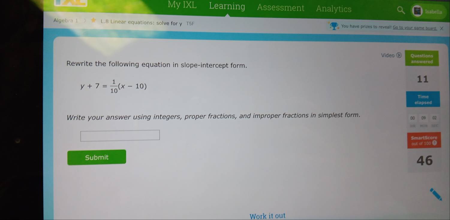 My IXL Learning Assessment Analytics 
Isabella 
Algebra 1 L.8 Linear equations: solve for y T5F You have prizes to reveal! Go to your game board. X 
Video é 
Rewrite the following equation in slope-intercept form.
y+7= 1/10 (x-10)
Write your answer using integers, proper fractions, and improper fractions in simplest form. 
Submit 
Work it out