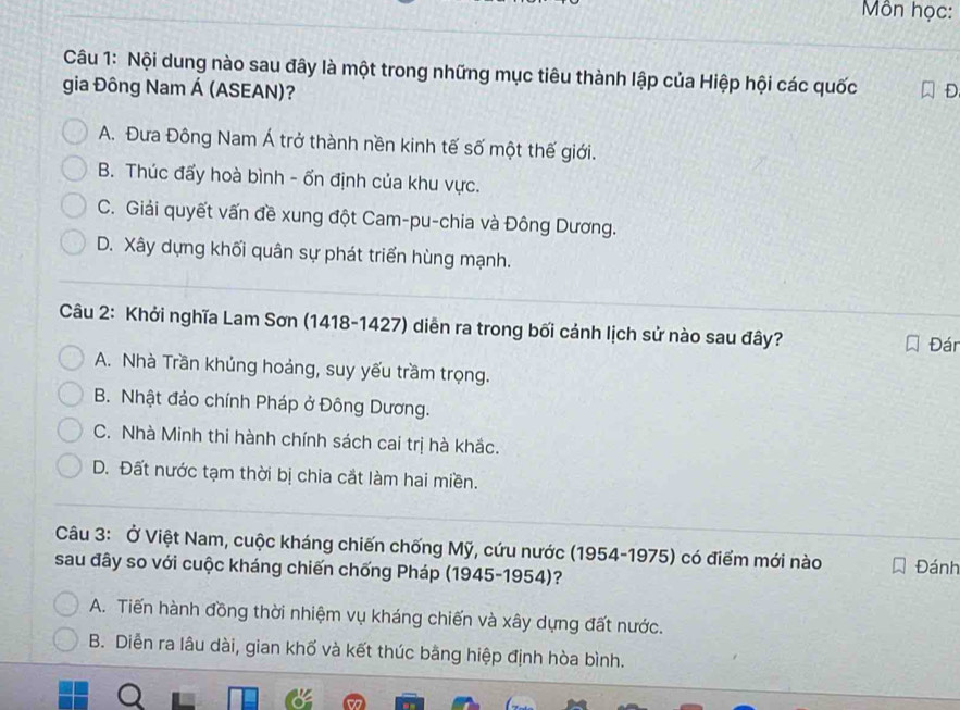 Môn học:
Câu 1: Nội dung nào sau đây là một trong những mục tiêu thành lập của Hiệp hội các quốc
gia Đông Nam Á (ASEAN)? D
A. Đưa Đông Nam Á trở thành nền kinh tế số một thế giới.
B. Thúc đấy hoà bình - ốn định của khu vực.
C. Giải quyết vấn đề xung đột Cam-pu-chia và Đông Dương.
D. Xây dựng khối quân sự phát triển hùng mạnh.
Câu 2: Khởi nghĩa Lam Sơn (1418-1427) diễn ra trong bối cảnh lịch sử nào sau đây?
Đán
A. Nhà Trần khủng hoảng, suy yếu trầm trọng.
B. Nhật đảo chính Pháp ở Đông Dương.
C. Nhà Minh thi hành chính sách cai trị hà khắc.
D. Đất nước tạm thời bị chia cắt làm hai miền.
Câu 3: Ở Việt Nam, cuộc kháng chiến chống Mỹ, cứu nước (1954-1975) có điểm mới nào Đánh
sau đây so với cuộc kháng chiến chống Pháp (1945-1954)?
A. Tiến hành đồng thời nhiệm vụ kháng chiến và xây dựng đất nước.
B. Diễn ra lâu dài, gian khố và kết thúc bằng hiệp định hòa bình.